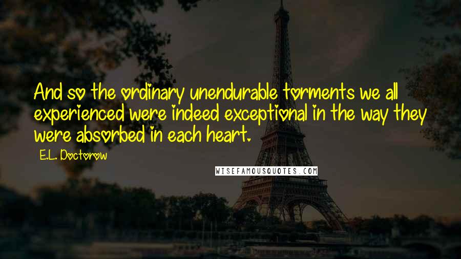 E.L. Doctorow Quotes: And so the ordinary unendurable torments we all experienced were indeed exceptional in the way they were absorbed in each heart.