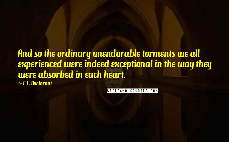 E.L. Doctorow Quotes: And so the ordinary unendurable torments we all experienced were indeed exceptional in the way they were absorbed in each heart.