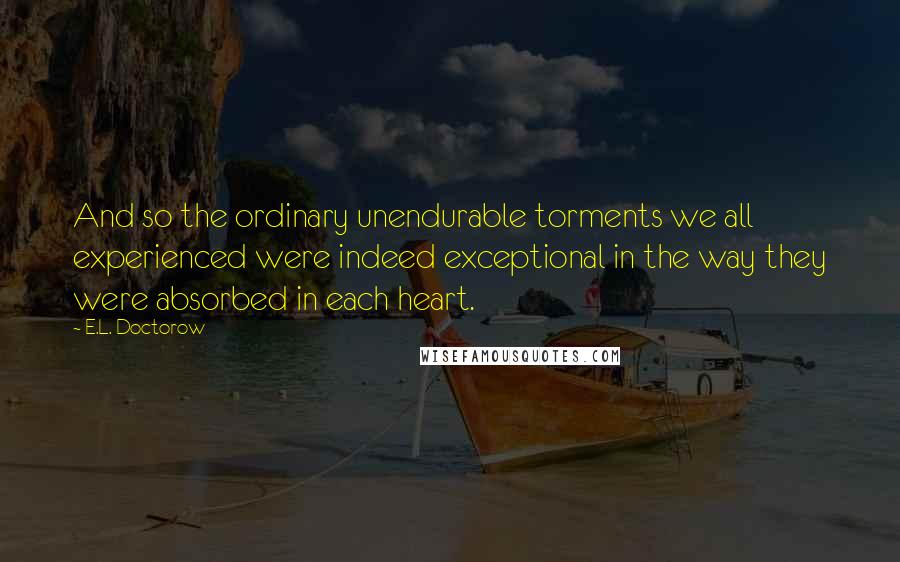 E.L. Doctorow Quotes: And so the ordinary unendurable torments we all experienced were indeed exceptional in the way they were absorbed in each heart.