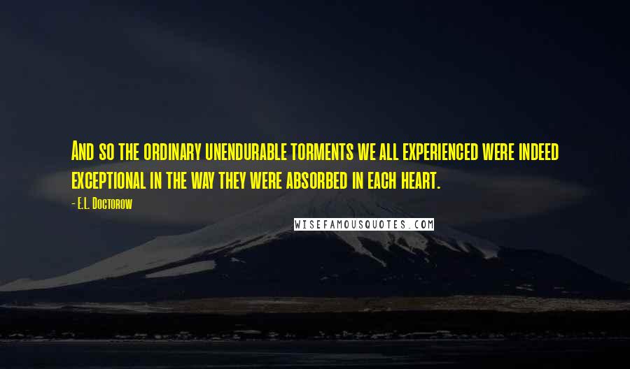 E.L. Doctorow Quotes: And so the ordinary unendurable torments we all experienced were indeed exceptional in the way they were absorbed in each heart.