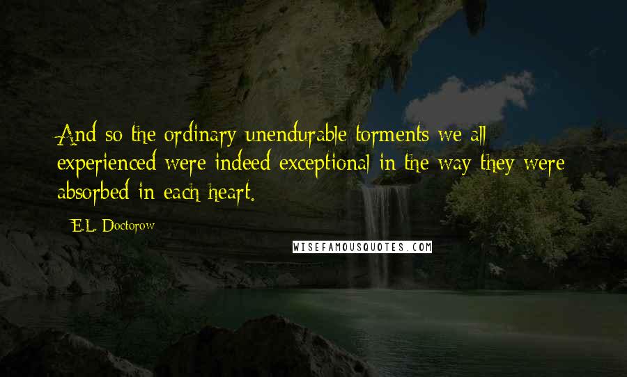 E.L. Doctorow Quotes: And so the ordinary unendurable torments we all experienced were indeed exceptional in the way they were absorbed in each heart.