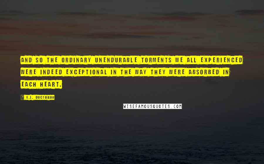 E.L. Doctorow Quotes: And so the ordinary unendurable torments we all experienced were indeed exceptional in the way they were absorbed in each heart.