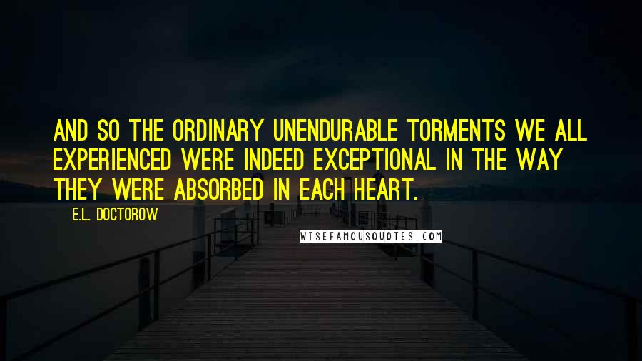 E.L. Doctorow Quotes: And so the ordinary unendurable torments we all experienced were indeed exceptional in the way they were absorbed in each heart.