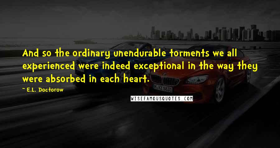 E.L. Doctorow Quotes: And so the ordinary unendurable torments we all experienced were indeed exceptional in the way they were absorbed in each heart.