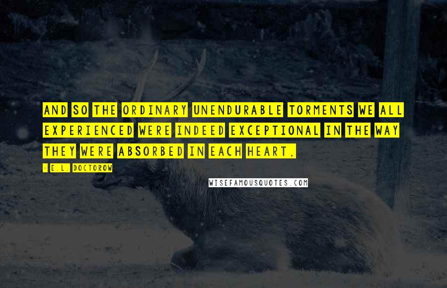 E.L. Doctorow Quotes: And so the ordinary unendurable torments we all experienced were indeed exceptional in the way they were absorbed in each heart.