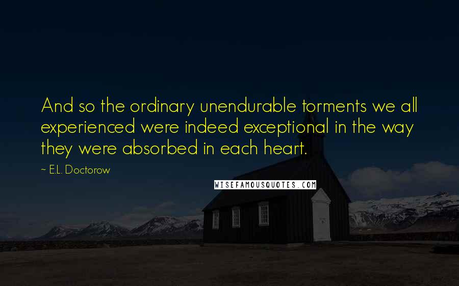 E.L. Doctorow Quotes: And so the ordinary unendurable torments we all experienced were indeed exceptional in the way they were absorbed in each heart.