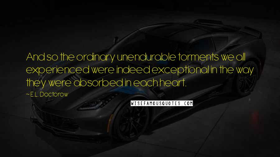 E.L. Doctorow Quotes: And so the ordinary unendurable torments we all experienced were indeed exceptional in the way they were absorbed in each heart.