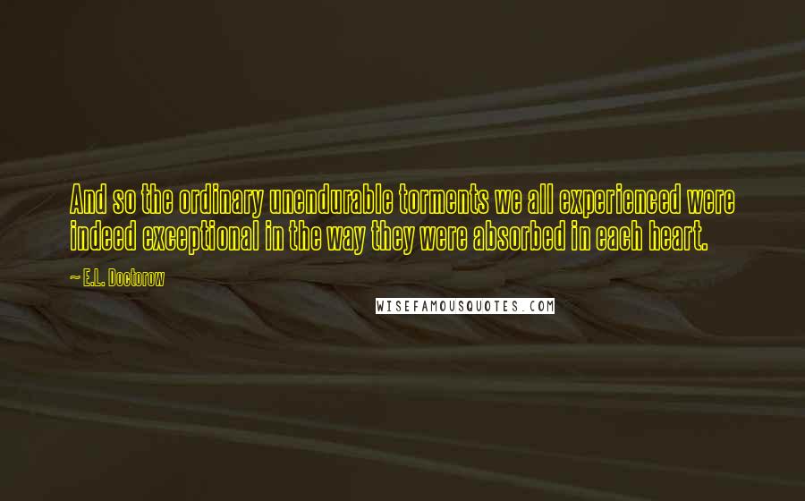 E.L. Doctorow Quotes: And so the ordinary unendurable torments we all experienced were indeed exceptional in the way they were absorbed in each heart.