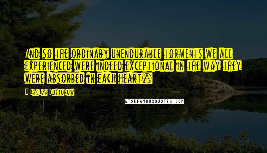 E.L. Doctorow Quotes: And so the ordinary unendurable torments we all experienced were indeed exceptional in the way they were absorbed in each heart.