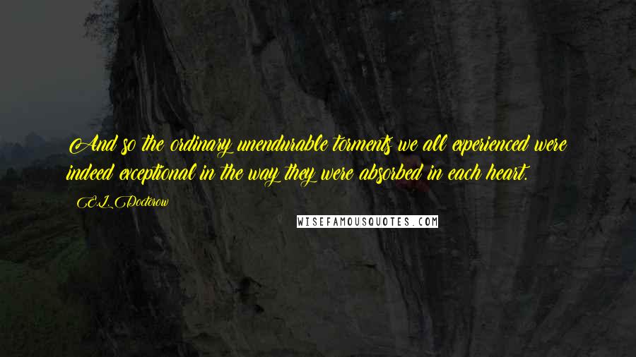 E.L. Doctorow Quotes: And so the ordinary unendurable torments we all experienced were indeed exceptional in the way they were absorbed in each heart.