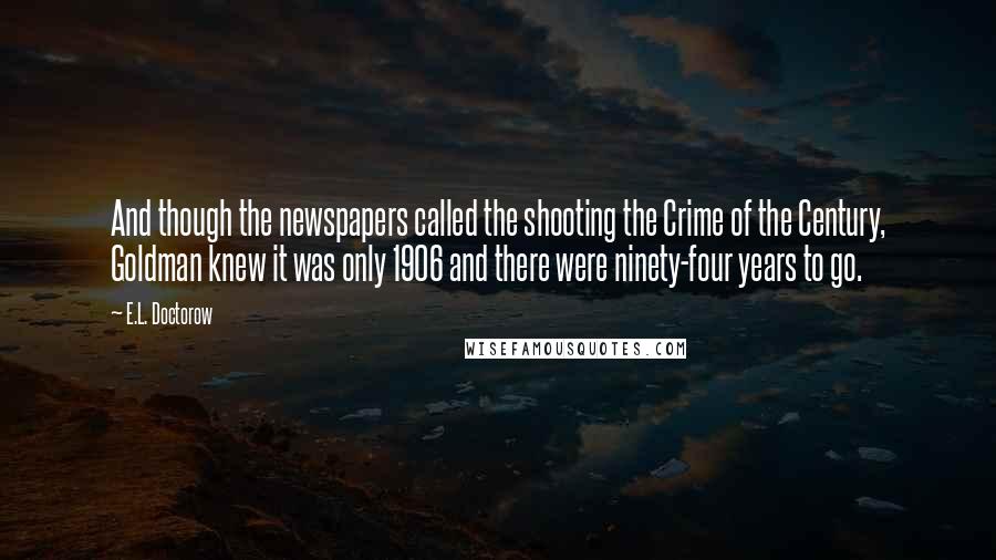 E.L. Doctorow Quotes: And though the newspapers called the shooting the Crime of the Century, Goldman knew it was only 1906 and there were ninety-four years to go.