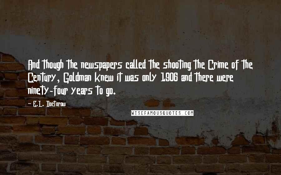 E.L. Doctorow Quotes: And though the newspapers called the shooting the Crime of the Century, Goldman knew it was only 1906 and there were ninety-four years to go.