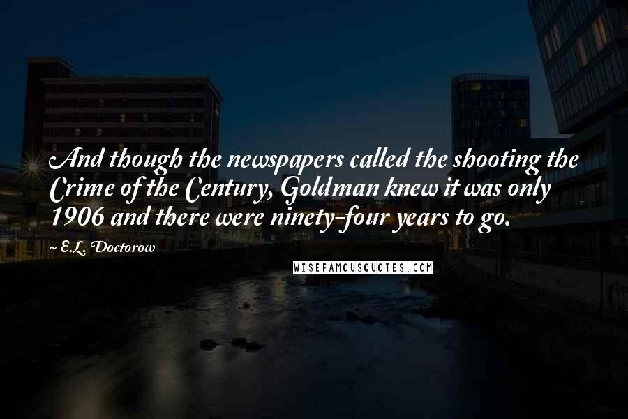 E.L. Doctorow Quotes: And though the newspapers called the shooting the Crime of the Century, Goldman knew it was only 1906 and there were ninety-four years to go.