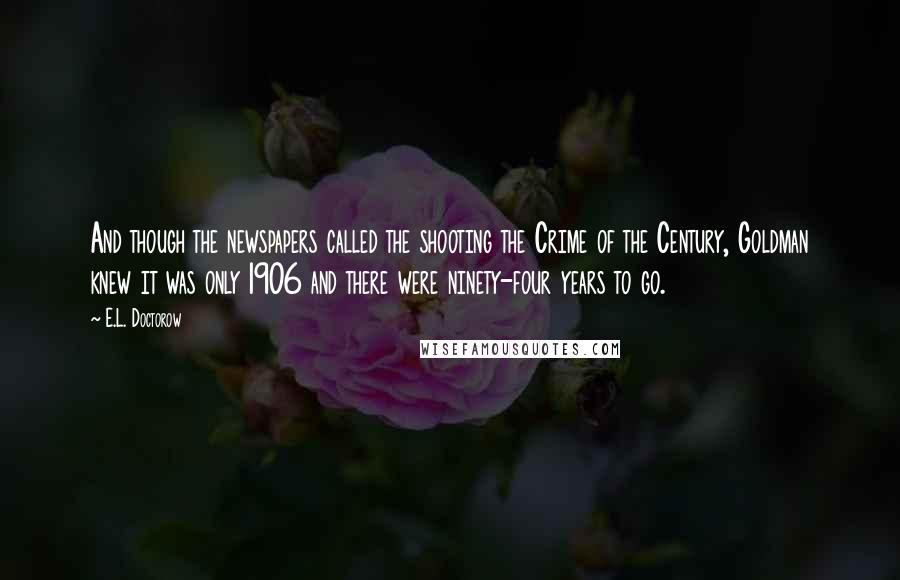 E.L. Doctorow Quotes: And though the newspapers called the shooting the Crime of the Century, Goldman knew it was only 1906 and there were ninety-four years to go.