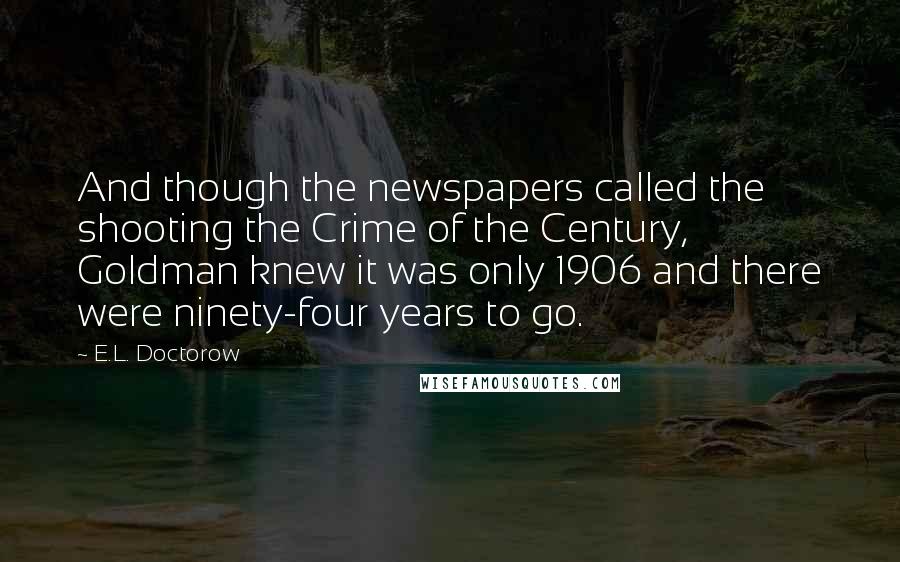 E.L. Doctorow Quotes: And though the newspapers called the shooting the Crime of the Century, Goldman knew it was only 1906 and there were ninety-four years to go.