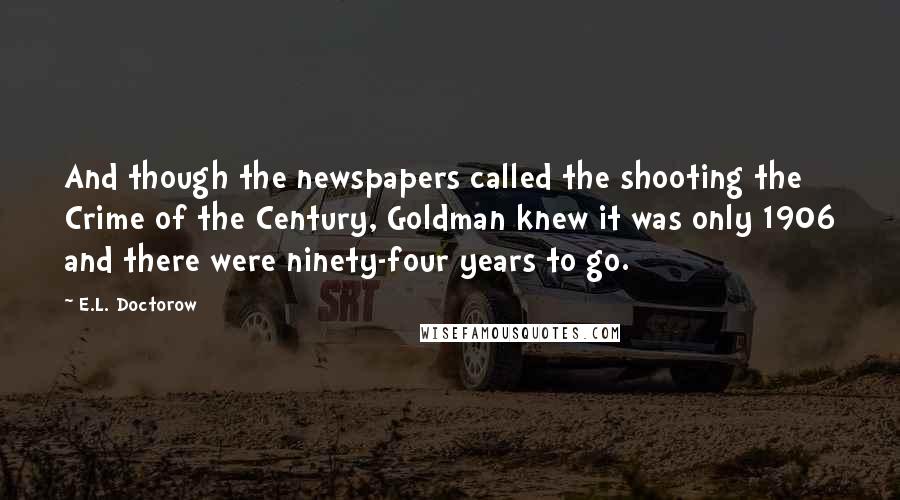 E.L. Doctorow Quotes: And though the newspapers called the shooting the Crime of the Century, Goldman knew it was only 1906 and there were ninety-four years to go.