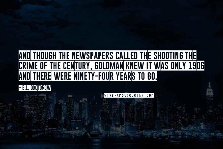 E.L. Doctorow Quotes: And though the newspapers called the shooting the Crime of the Century, Goldman knew it was only 1906 and there were ninety-four years to go.