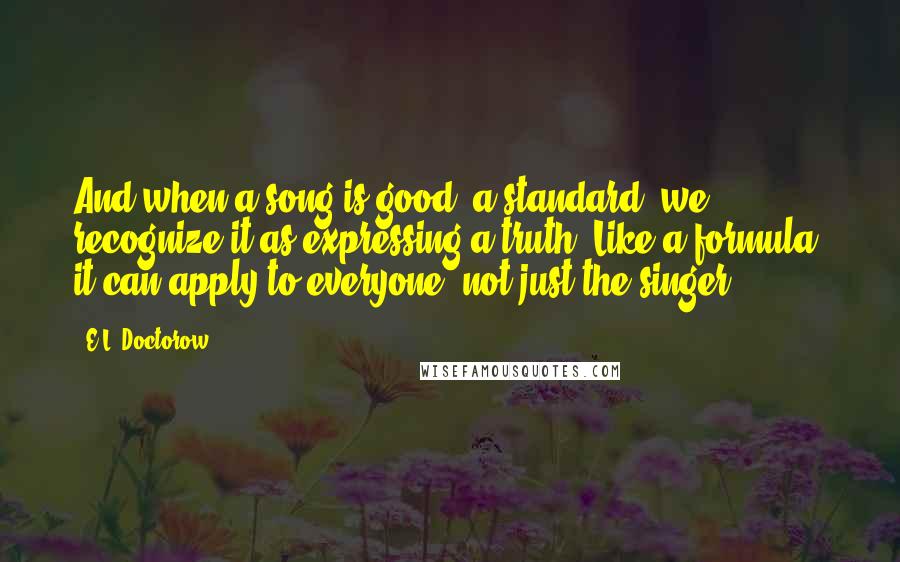 E.L. Doctorow Quotes: And when a song is good, a standard, we recognize it as expressing a truth. Like a formula, it can apply to everyone, not just the singer.