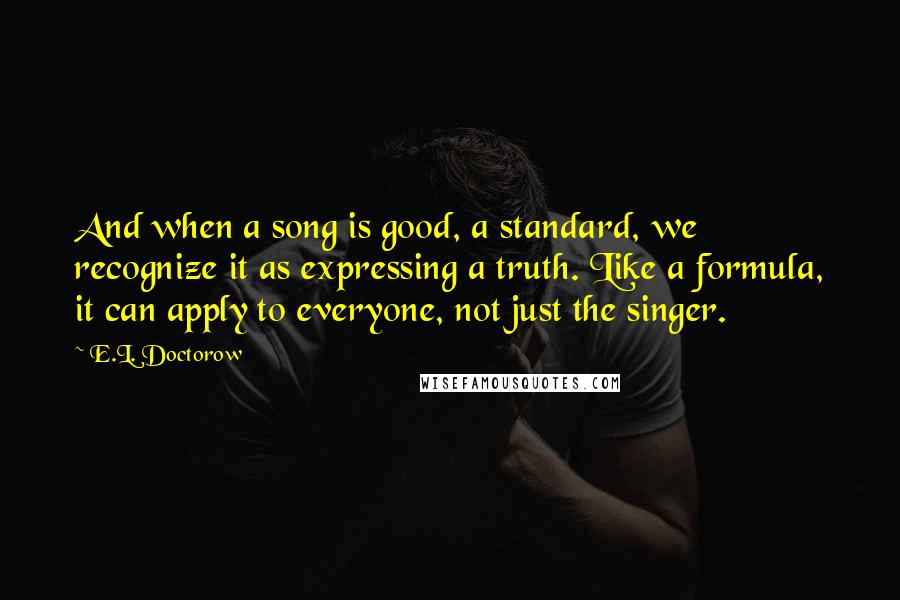 E.L. Doctorow Quotes: And when a song is good, a standard, we recognize it as expressing a truth. Like a formula, it can apply to everyone, not just the singer.