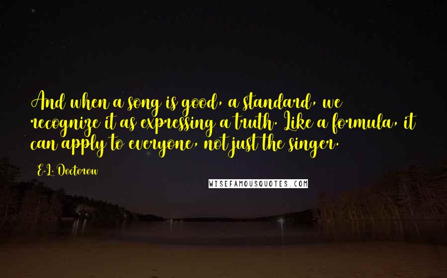 E.L. Doctorow Quotes: And when a song is good, a standard, we recognize it as expressing a truth. Like a formula, it can apply to everyone, not just the singer.