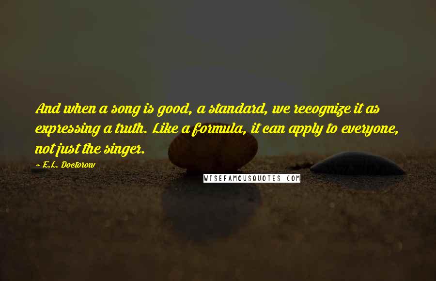 E.L. Doctorow Quotes: And when a song is good, a standard, we recognize it as expressing a truth. Like a formula, it can apply to everyone, not just the singer.
