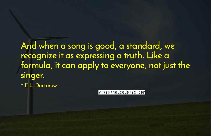 E.L. Doctorow Quotes: And when a song is good, a standard, we recognize it as expressing a truth. Like a formula, it can apply to everyone, not just the singer.