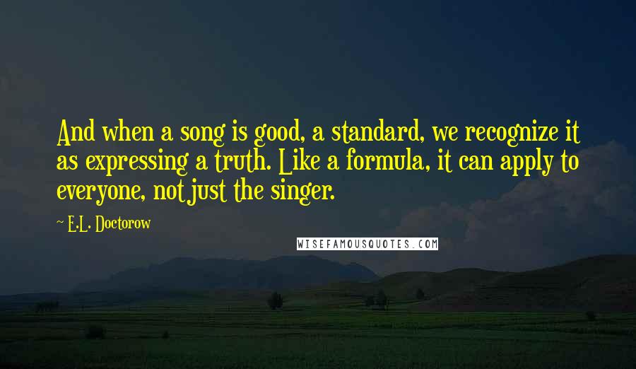 E.L. Doctorow Quotes: And when a song is good, a standard, we recognize it as expressing a truth. Like a formula, it can apply to everyone, not just the singer.