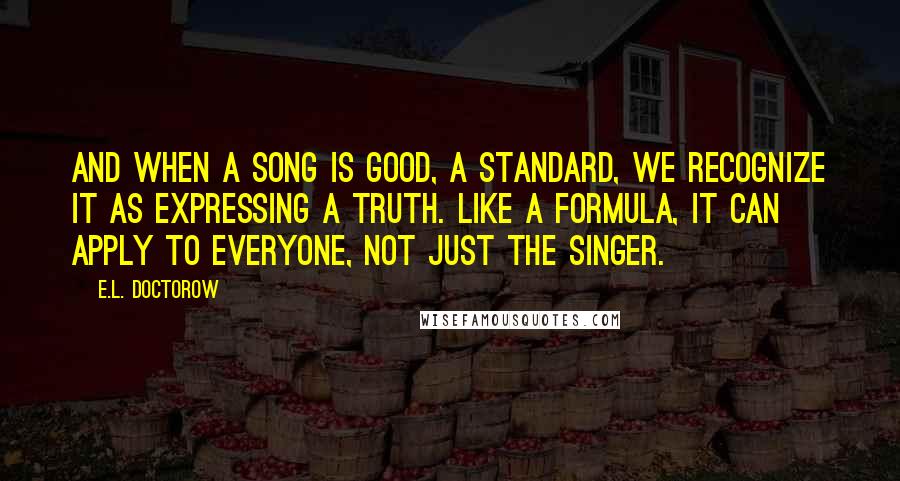 E.L. Doctorow Quotes: And when a song is good, a standard, we recognize it as expressing a truth. Like a formula, it can apply to everyone, not just the singer.