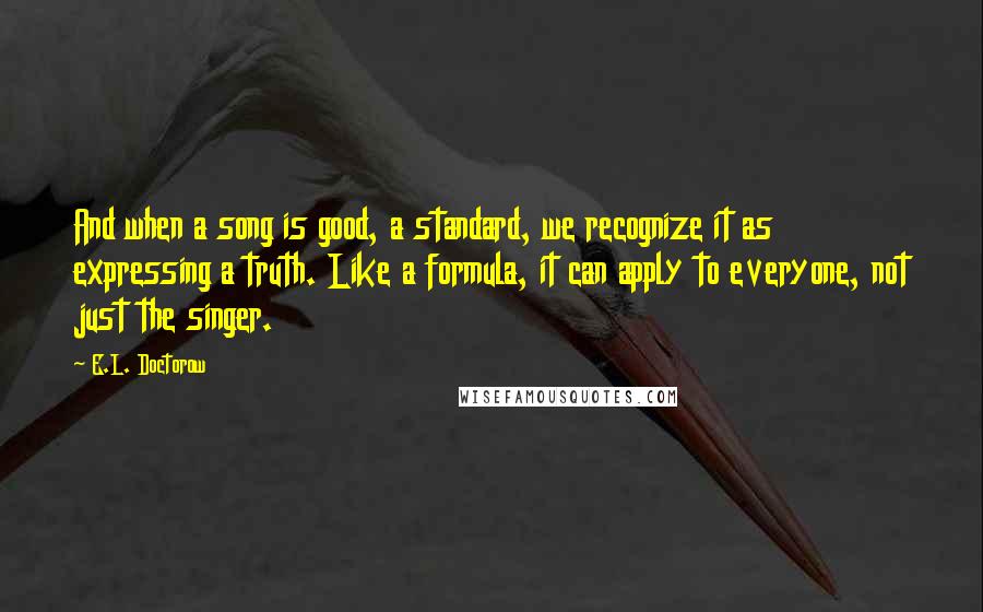 E.L. Doctorow Quotes: And when a song is good, a standard, we recognize it as expressing a truth. Like a formula, it can apply to everyone, not just the singer.