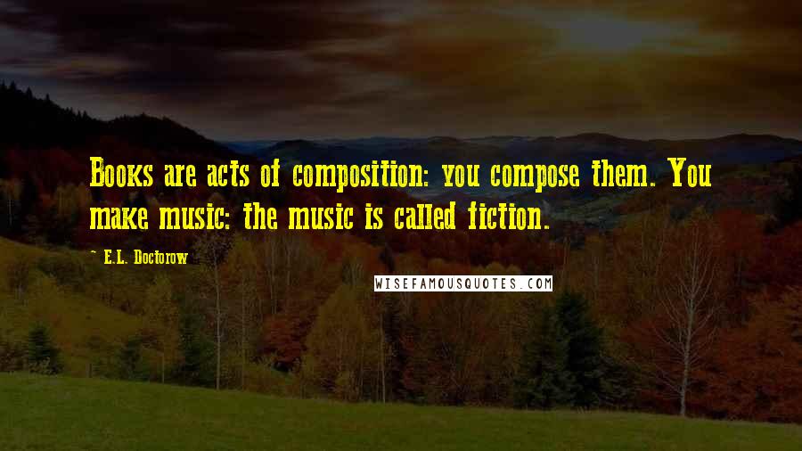 E.L. Doctorow Quotes: Books are acts of composition: you compose them. You make music: the music is called fiction.