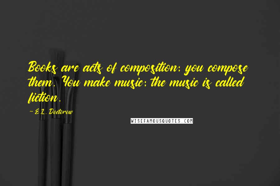 E.L. Doctorow Quotes: Books are acts of composition: you compose them. You make music: the music is called fiction.