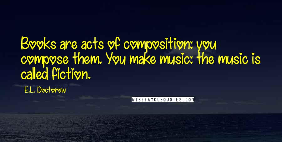 E.L. Doctorow Quotes: Books are acts of composition: you compose them. You make music: the music is called fiction.