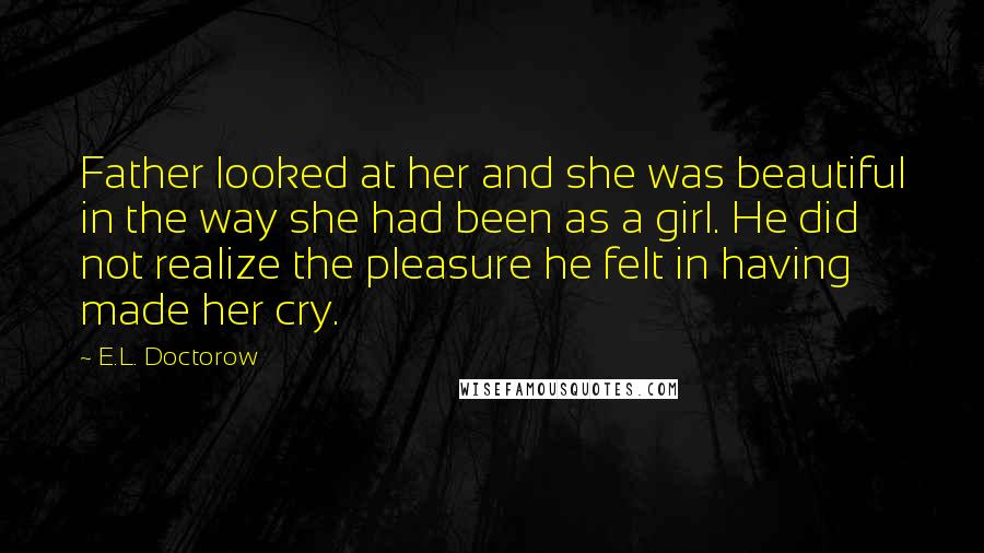 E.L. Doctorow Quotes: Father looked at her and she was beautiful in the way she had been as a girl. He did not realize the pleasure he felt in having made her cry.