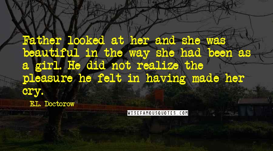 E.L. Doctorow Quotes: Father looked at her and she was beautiful in the way she had been as a girl. He did not realize the pleasure he felt in having made her cry.