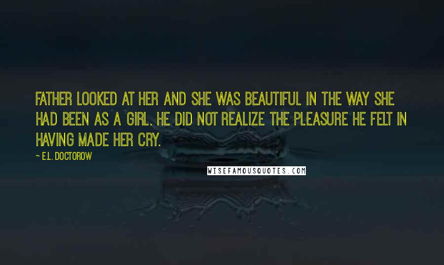 E.L. Doctorow Quotes: Father looked at her and she was beautiful in the way she had been as a girl. He did not realize the pleasure he felt in having made her cry.