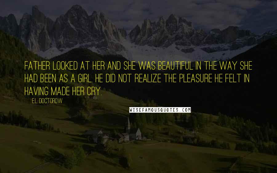 E.L. Doctorow Quotes: Father looked at her and she was beautiful in the way she had been as a girl. He did not realize the pleasure he felt in having made her cry.