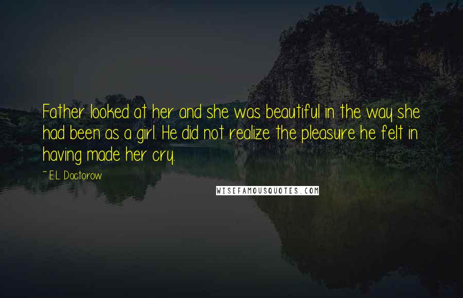 E.L. Doctorow Quotes: Father looked at her and she was beautiful in the way she had been as a girl. He did not realize the pleasure he felt in having made her cry.