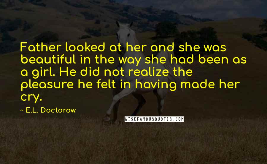 E.L. Doctorow Quotes: Father looked at her and she was beautiful in the way she had been as a girl. He did not realize the pleasure he felt in having made her cry.