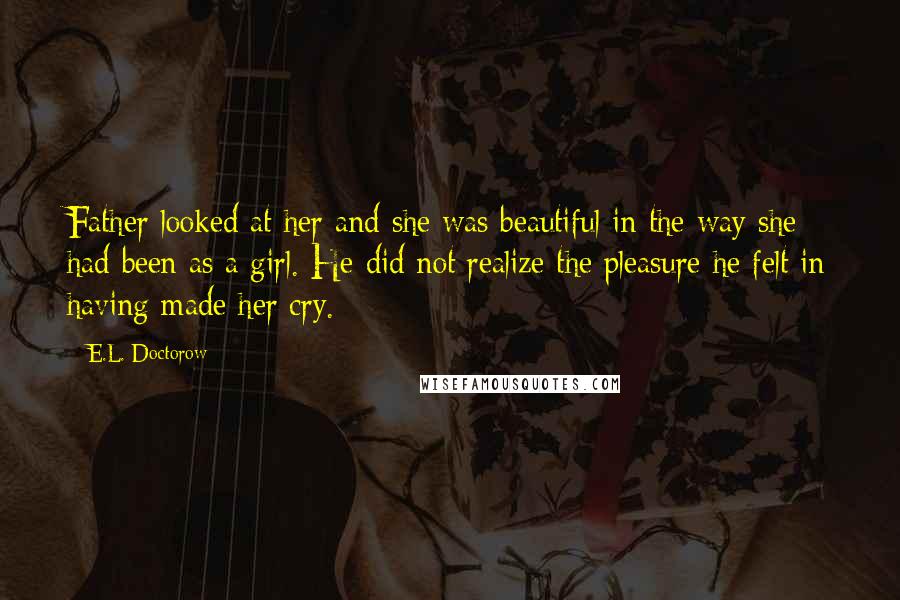 E.L. Doctorow Quotes: Father looked at her and she was beautiful in the way she had been as a girl. He did not realize the pleasure he felt in having made her cry.