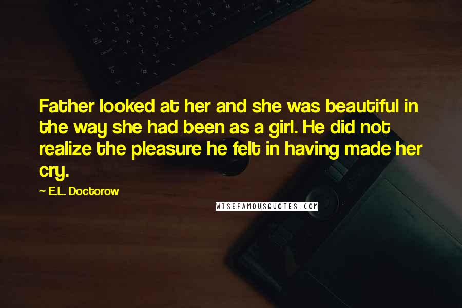 E.L. Doctorow Quotes: Father looked at her and she was beautiful in the way she had been as a girl. He did not realize the pleasure he felt in having made her cry.