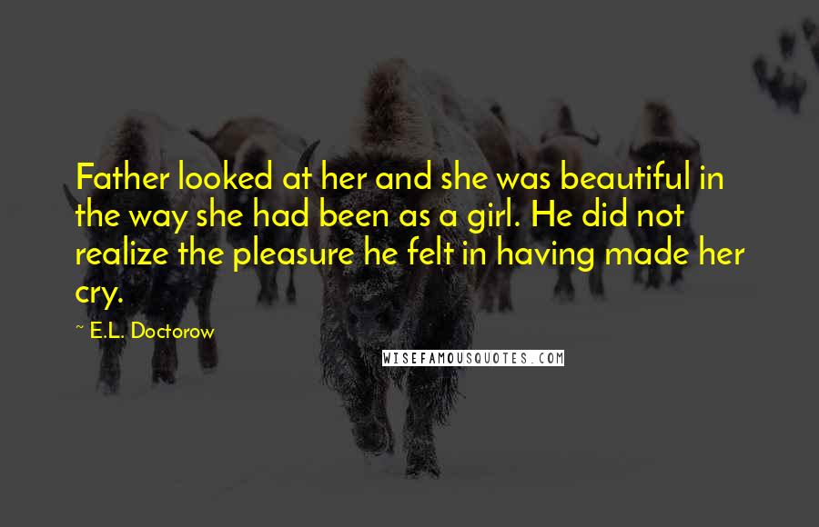 E.L. Doctorow Quotes: Father looked at her and she was beautiful in the way she had been as a girl. He did not realize the pleasure he felt in having made her cry.