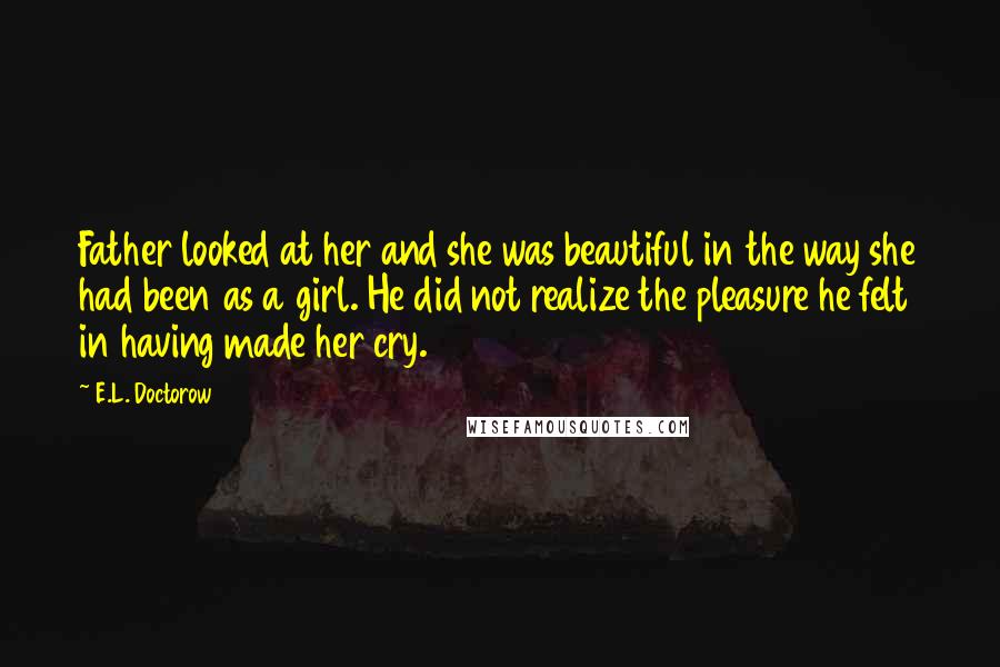 E.L. Doctorow Quotes: Father looked at her and she was beautiful in the way she had been as a girl. He did not realize the pleasure he felt in having made her cry.