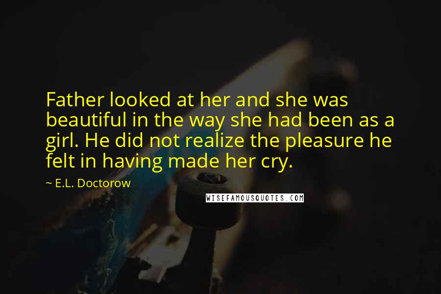 E.L. Doctorow Quotes: Father looked at her and she was beautiful in the way she had been as a girl. He did not realize the pleasure he felt in having made her cry.