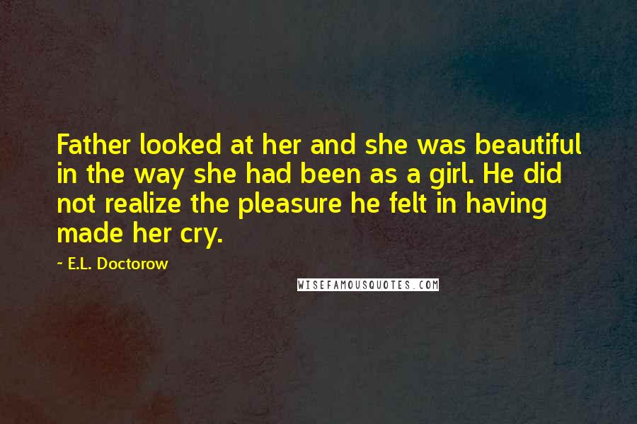 E.L. Doctorow Quotes: Father looked at her and she was beautiful in the way she had been as a girl. He did not realize the pleasure he felt in having made her cry.