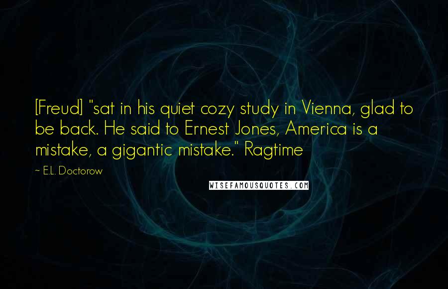 E.L. Doctorow Quotes: [Freud] "sat in his quiet cozy study in Vienna, glad to be back. He said to Ernest Jones, America is a mistake, a gigantic mistake." Ragtime