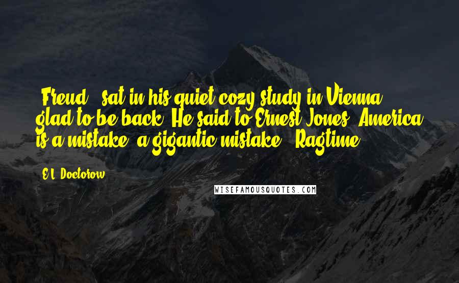 E.L. Doctorow Quotes: [Freud] "sat in his quiet cozy study in Vienna, glad to be back. He said to Ernest Jones, America is a mistake, a gigantic mistake." Ragtime