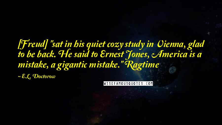 E.L. Doctorow Quotes: [Freud] "sat in his quiet cozy study in Vienna, glad to be back. He said to Ernest Jones, America is a mistake, a gigantic mistake." Ragtime