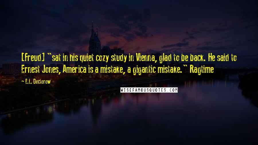 E.L. Doctorow Quotes: [Freud] "sat in his quiet cozy study in Vienna, glad to be back. He said to Ernest Jones, America is a mistake, a gigantic mistake." Ragtime