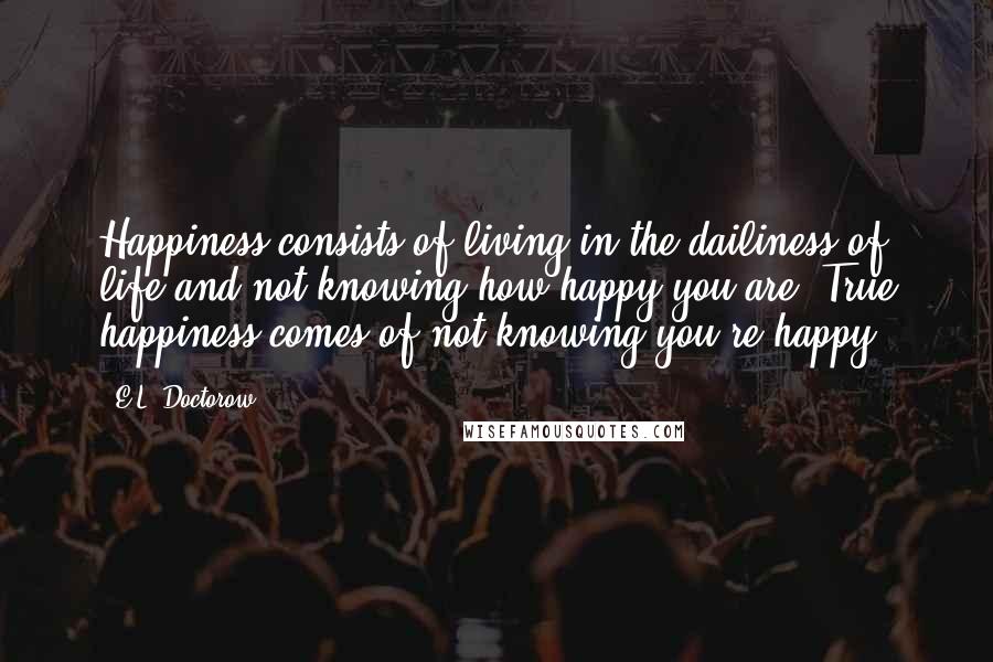 E.L. Doctorow Quotes: Happiness consists of living in the dailiness of life and not knowing how happy you are. True happiness comes of not knowing you're happy.
