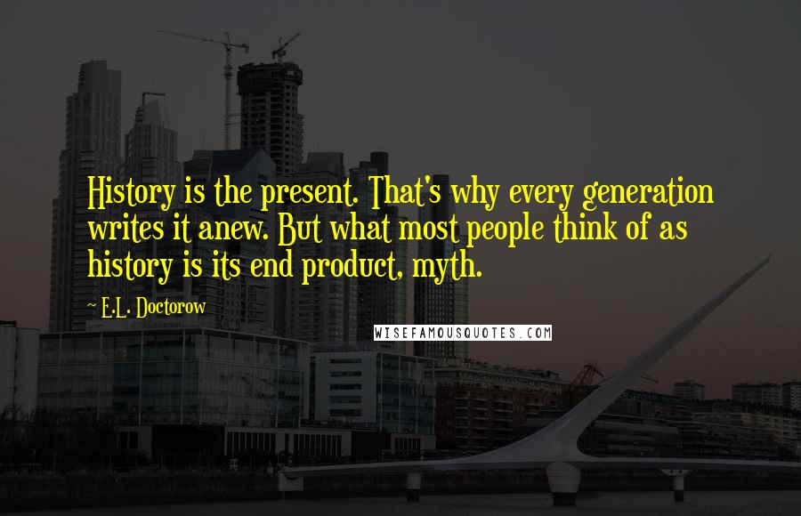 E.L. Doctorow Quotes: History is the present. That's why every generation writes it anew. But what most people think of as history is its end product, myth.